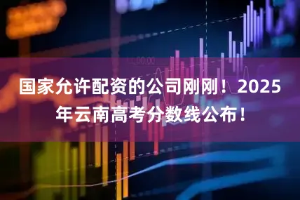 国家允许配资的公司刚刚！2025年云南高考分数线公布！