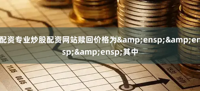 配资专业炒股配资网站赎回价格为&ensp;&ensp;&ensp;其中
