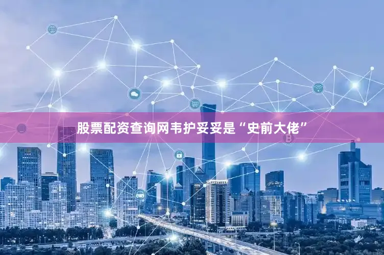 股票配资查询网韦护妥妥是“史前大佬”
