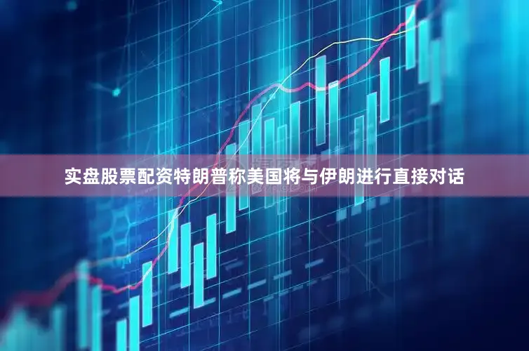 实盘股票配资特朗普称美国将与伊朗进行直接对话