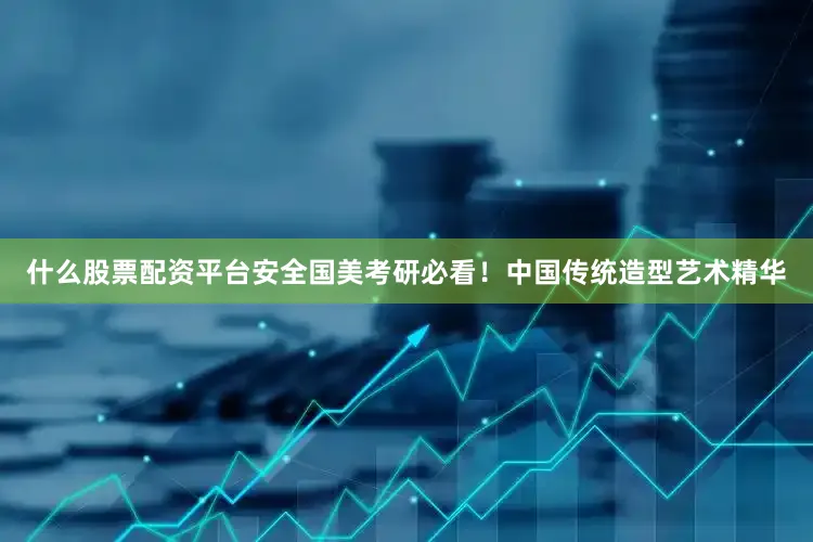 什么股票配资平台安全国美考研必看！中国传统造型艺术精华