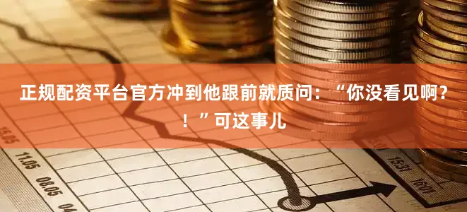 正规配资平台官方冲到他跟前就质问：“你没看见啊？！”可这事儿