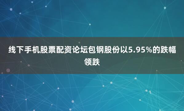 线下手机股票配资论坛包钢股份以5.95%的跌幅领跌