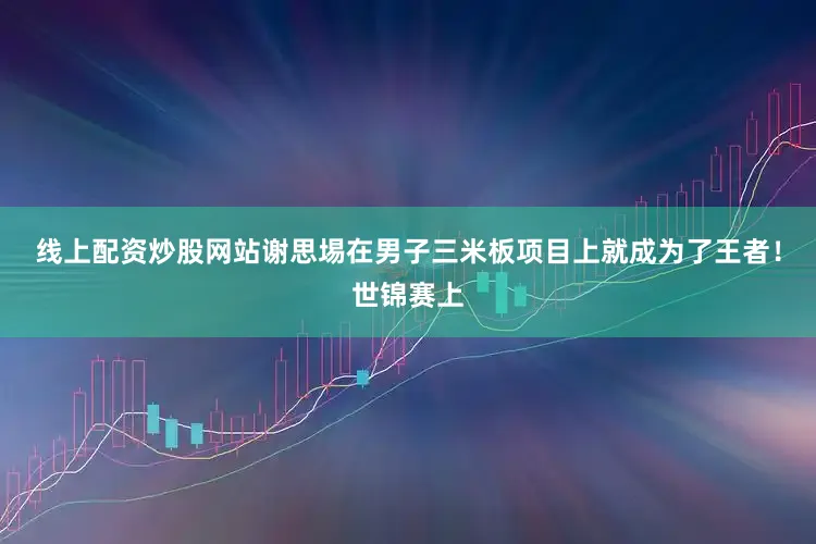 线上配资炒股网站谢思埸在男子三米板项目上就成为了王者！世锦赛上