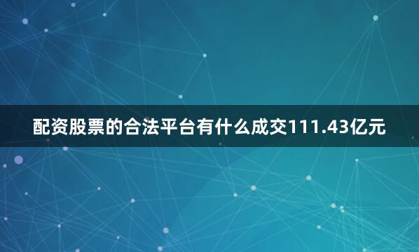 配资股票的合法平台有什么成交111.43亿元