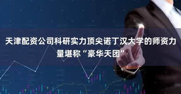 天津配资公司科研实力顶尖诺丁汉大学的师资力量堪称“豪华天团”